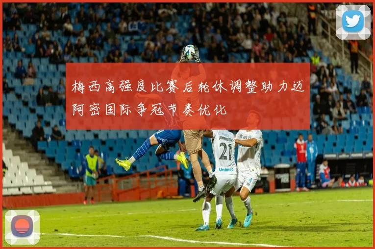 梅西高强度比赛后轮休调整助力迈阿密国际争冠节奏优化