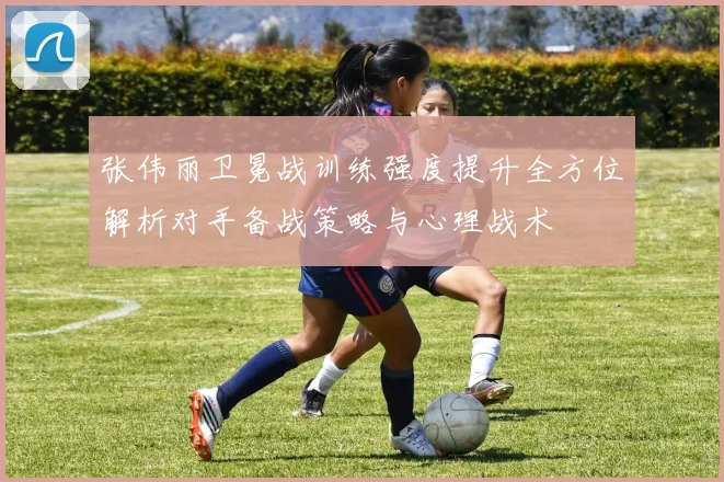 张伟丽卫冕战训练强度提升全方位解析对手备战策略与心理战术